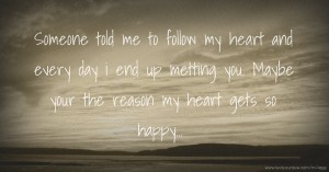 Someone told me to follow my heart and every day i end up metting you. Maybe your the reason my heart gets so happy...