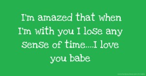 I'm amazed that when I'm with you I lose any sense of time....I love you babe.
