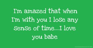 I'm amazed that when I'm with you I lose any sense of time....I love you babe.
