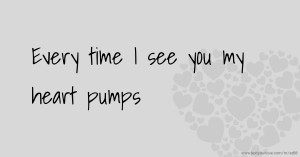 Every time I see you my heart pumps.