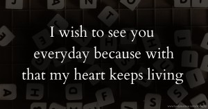 I wish to see you everyday because with that my heart keeps living