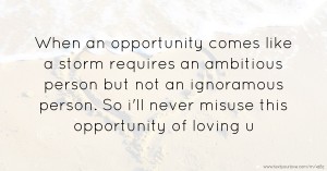 When an opportunity comes like a storm requires an ambitious person but not an ignoramous person. So i'll never misuse this opportunity of loving u.