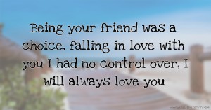 Being your friend was a choice, falling in love with you I had no control over, I will always love you.