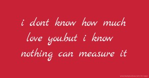 i dont know how much love you.but i know nothing can measure it.