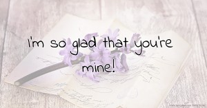 I'm so glad that you're mine!