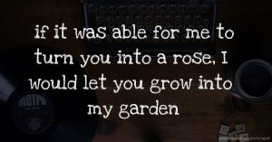 if it was able for me to turn you into a rose, I would let you grow into my garden