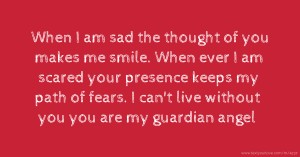 When I am sad the thought of you makes me smile. When ever I am scared your presence keeps my path of fears. I can't live without you you are my guardian angel.