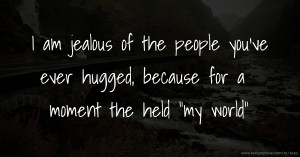 I am jealous of the people you've ever hugged, because for a moment the held my world.