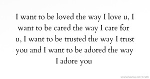 I want to be loved the way I love u, I want to be cared the way I care for u, I want to be trusted the way I trust you and I want to be adored the way I adore you.