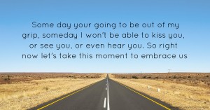 Some day your going to be out of my grip, someday I won't be able to kiss you, or see you, or even hear you. So right now let's take this moment to embrace us.