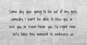 Some day your going to be out of my grip, someday I won't be able to kiss you, or see you, or even hear you. So right now let's take this moment to embrace us.