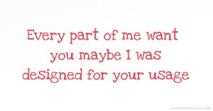 Every part of me want you maybe I was designed for your usage.