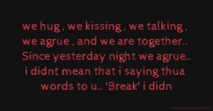 we hug , we kissing , we talking , we agrue , and we are together.. Since yesterday night we agrue.. i didnt mean that i saying thua words to u.. 'Break' i didn