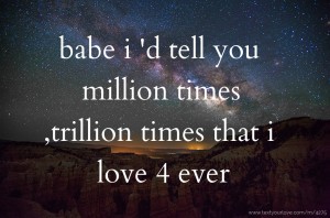babe i 'd tell you million times ,trillion times that i love 4 ever
