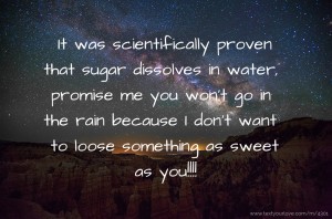 It was scientifically proven that sugar dissolves in water, promise me you won't go in the rain because I don't want to loose something as sweet as you!!!!