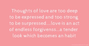 Thoughts of love are too deep to be expressed and too strong to be surpressed....love is an act of endless forgivenss...a tender look which becomes an habit