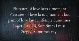 Pleasures of love lasts a moment Pleasures of love lasts a moment but pain of love lasts a lifetime Sumtimes I 4get 2say Hi, Sumtimes I miss 2reply, Sumtimes my