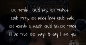1000 words 1 could say, 1000 wishes 1 could pray, 1000 miles legs could walk, 1000 sounds a mouth could talk,1000 times I'll be true, 1000 ways to say I love you!
