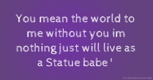 You mean the world to me without you im nothing just will live as a Statue babe '