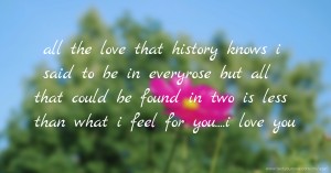 all the love that history knows i said to be in everyrose but all that could be found in two is less than what i feel for you....i love you