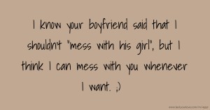 I know your boyfriend said that I shouldn't mess with his girl, but I think I can mess with you whenever I want. ;)