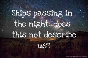 Ships passing in the night...does this not describe us?