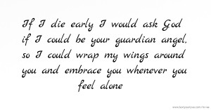 If I die early I would ask God if I could be your guardian angel, so I could wrap my wings around you and embrace you whenever you feel alone.
