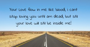 Your Love flow in me like blood, i cant stop loving you until am dead, but stil your love will stil be inside me!