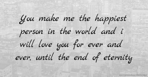 You make me the happiest person in the world and i will love you for ever and ever, until the end of eternity