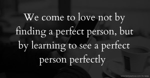 We come to love not by finding a perfect person, but by learning to see a perfect person perfectly.