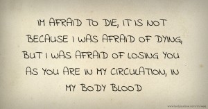 IM AFRAID TO DIE, IT IS NOT BECAUSE I WAS AFRAID OF DYING, BUT I WAS AFRAID OF LOSING YOU AS YOU ARE IN MY CIRCULATION, IN MY BODY BLOOD.