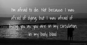 I'm afraid to die. Not because I was afraid of dying, but I was afraid of losing you as you are in my circulation, in my body blood.