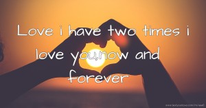 Love i have two times i love you,now and forever.