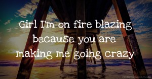 Girl I'm on fire blazing because you are making me going crazy