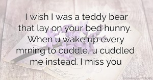 I wish I was a teddy bear that lay on your bed hunny. When u wake up every mrning to cuddle, u cuddled me instead. I miss you