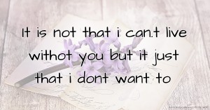 It is not that i can.t live withot you but it just that i dont want to