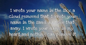 I wrote your name in the sky; a cloud removed that. I wrote your name in the sand; air blew that away. I wrote your name in my heart and nothing can remove it.