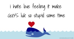 i hate love feeling it make GUYS luk so stupid some time.