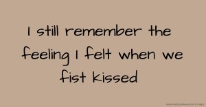 I still remember the feeling I felt when we fist kissed