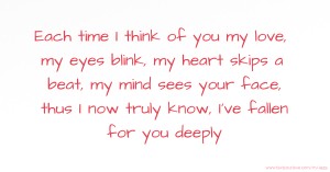 Each time I think of you my love, my eyes blink, my heart skips a beat, my mind sees your face, thus I now truly know, I've fallen for you deeply.