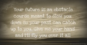Your future is an obstacle course meant to slow you down so your past can catch up to you. Give me your hand and I'll fly you over it all.