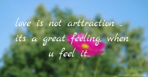 love is not arttraction ..     its a great feeling,       when u feel it..