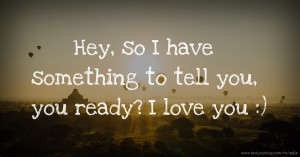 Hey, so I have something to tell you, you ready?  I love you :)