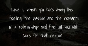 Love is when you take away the feeling, the passion and the remants in a relationship and find out you still care for that person.