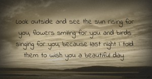 Look outside and see the sun rising for you, flowers smiling for you and birds singing for you, because last night I told them to wish you a beautiful day.