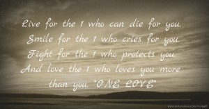 Live for the 1 who can die for you. Smile for the 1 who cries for you. Fight for the 1 who protects you. And love the 1 who loves you more than you. *ONE LOVE*