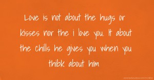 Love is not about the hugs or kisses nor the i love you. It about the chills he gives you when you thibk about him