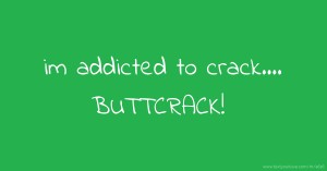 im addicted to crack....     BUTTCRACK!