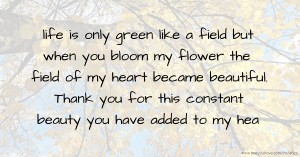 life is only green like a field but when you bloom my flower the field of my heart became beautiful. Thank you for this constant beauty you have added to my hea