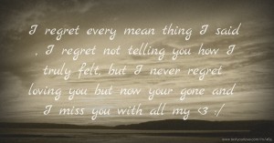 I regret every mean thing I said , I regret not telling you how I truly felt, but I never regret loving you but now your gone and I miss you with all my <3 :/